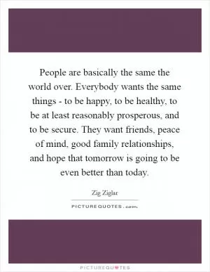 People are basically the same the world over. Everybody wants the same things - to be happy, to be healthy, to be at least reasonably prosperous, and to be secure. They want friends, peace of mind, good family relationships, and hope that tomorrow is going to be even better than today Picture Quote #1