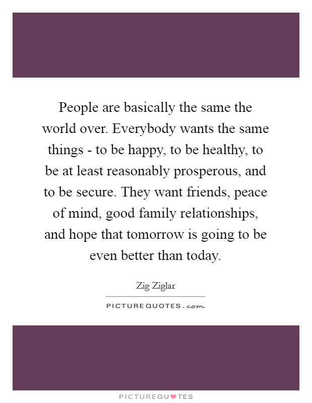 People are basically the same the world over. Everybody wants the same things - to be happy, to be healthy, to be at least reasonably prosperous, and to be secure. They want friends, peace of mind, good family relationships, and hope that tomorrow is going to be even better than today. Picture Quote #1