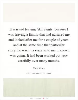 It was sad leaving ‘All Saints’ because I was leaving a family that had nurtured me and looked after me for a couple of years, and at the same time that particular storyline wasn’t a surprise to me. I knew I was going. It had been worked out very carefully over many months Picture Quote #1