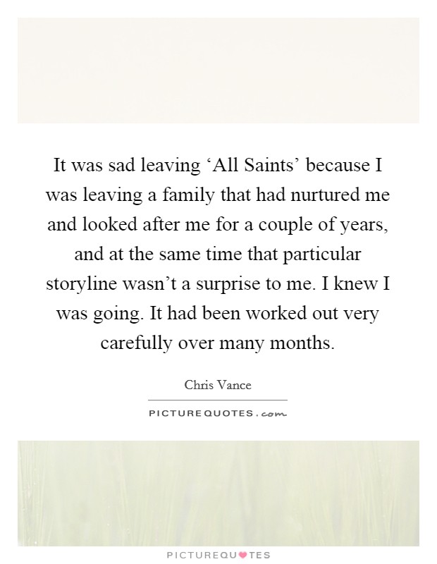 It was sad leaving ‘All Saints' because I was leaving a family that had nurtured me and looked after me for a couple of years, and at the same time that particular storyline wasn't a surprise to me. I knew I was going. It had been worked out very carefully over many months. Picture Quote #1