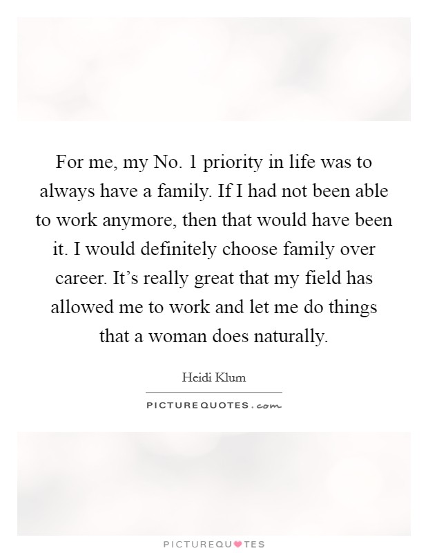 For me, my No. 1 priority in life was to always have a family. If I had not been able to work anymore, then that would have been it. I would definitely choose family over career. It's really great that my field has allowed me to work and let me do things that a woman does naturally. Picture Quote #1