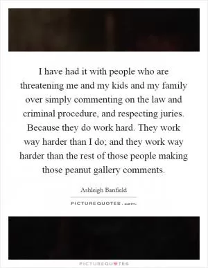 I have had it with people who are threatening me and my kids and my family over simply commenting on the law and criminal procedure, and respecting juries. Because they do work hard. They work way harder than I do; and they work way harder than the rest of those people making those peanut gallery comments Picture Quote #1