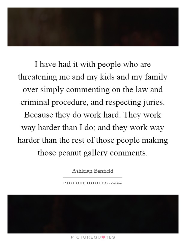 I have had it with people who are threatening me and my kids and my family over simply commenting on the law and criminal procedure, and respecting juries. Because they do work hard. They work way harder than I do; and they work way harder than the rest of those people making those peanut gallery comments. Picture Quote #1