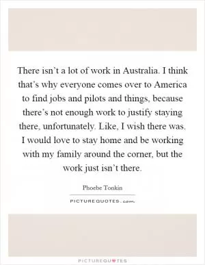 There isn’t a lot of work in Australia. I think that’s why everyone comes over to America to find jobs and pilots and things, because there’s not enough work to justify staying there, unfortunately. Like, I wish there was. I would love to stay home and be working with my family around the corner, but the work just isn’t there Picture Quote #1
