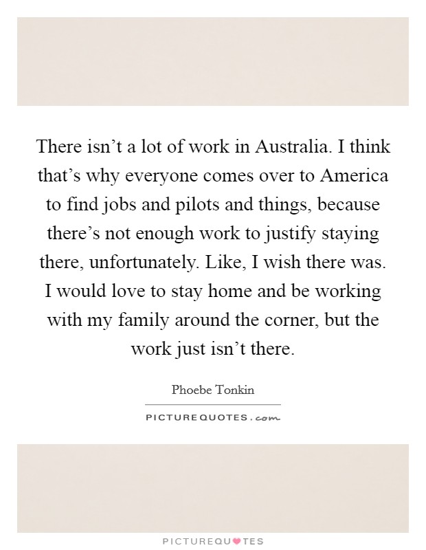 There isn't a lot of work in Australia. I think that's why everyone comes over to America to find jobs and pilots and things, because there's not enough work to justify staying there, unfortunately. Like, I wish there was. I would love to stay home and be working with my family around the corner, but the work just isn't there. Picture Quote #1