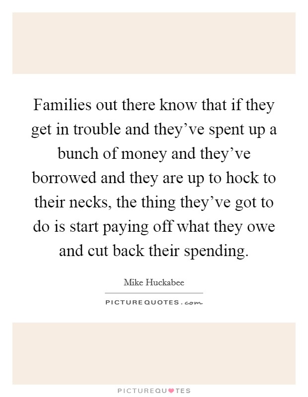 Families out there know that if they get in trouble and they've spent up a bunch of money and they've borrowed and they are up to hock to their necks, the thing they've got to do is start paying off what they owe and cut back their spending. Picture Quote #1