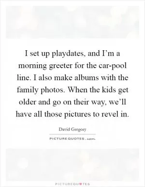 I set up playdates, and I’m a morning greeter for the car-pool line. I also make albums with the family photos. When the kids get older and go on their way, we’ll have all those pictures to revel in Picture Quote #1