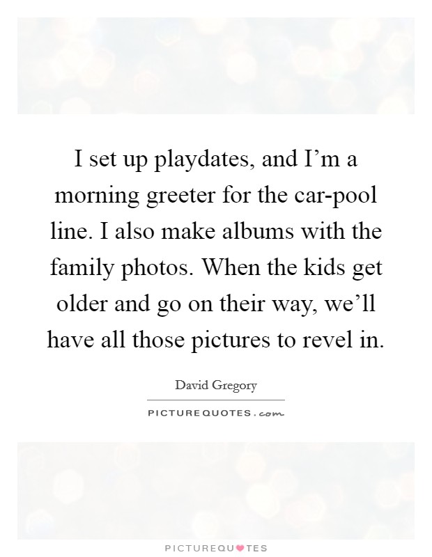 I set up playdates, and I'm a morning greeter for the car-pool line. I also make albums with the family photos. When the kids get older and go on their way, we'll have all those pictures to revel in. Picture Quote #1