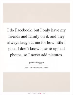 I do Facebook, but I only have my friends and family on it, and they always laugh at me for how little I post. I don’t know how to upload photos, so I never add pictures Picture Quote #1