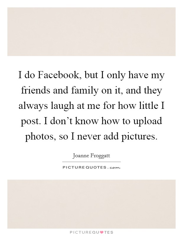 I do Facebook, but I only have my friends and family on it, and they always laugh at me for how little I post. I don't know how to upload photos, so I never add pictures. Picture Quote #1