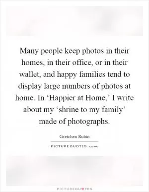 Many people keep photos in their homes, in their office, or in their wallet, and happy families tend to display large numbers of photos at home. In ‘Happier at Home,’ I write about my ‘shrine to my family’ made of photographs Picture Quote #1