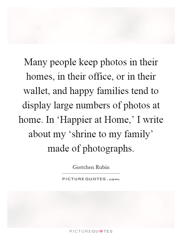 Many people keep photos in their homes, in their office, or in their wallet, and happy families tend to display large numbers of photos at home. In ‘Happier at Home,' I write about my ‘shrine to my family' made of photographs. Picture Quote #1