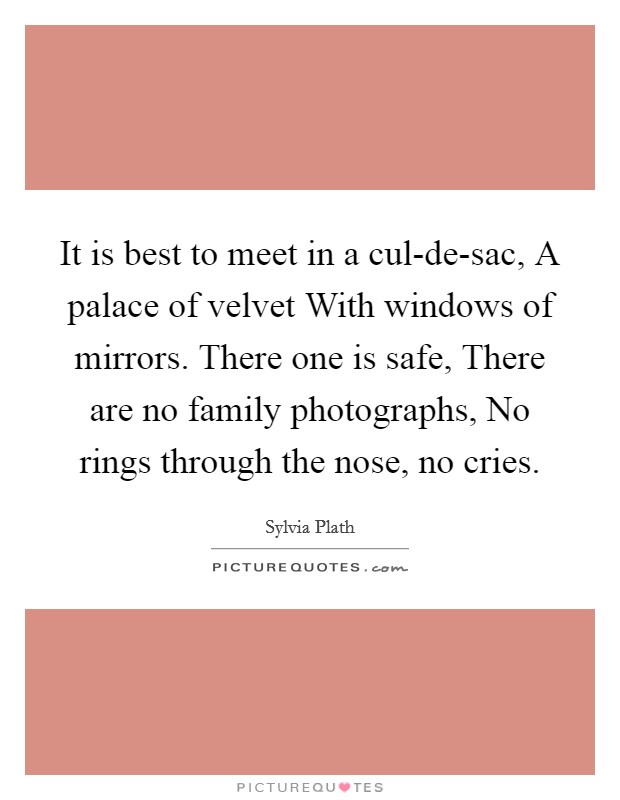 It is best to meet in a cul-de-sac, A palace of velvet With windows of mirrors. There one is safe, There are no family photographs, No rings through the nose, no cries. Picture Quote #1