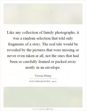 Like any collection of family photographs, it was a random selection that told only fragments of a story. The real tale would be revealed by the pictures that were missing or never even taken at all, not the ones that had been so carefully framed or packed away neatly in an envelope Picture Quote #1