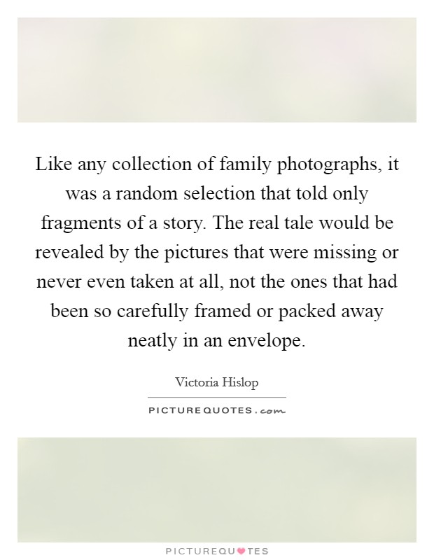 Like any collection of family photographs, it was a random selection that told only fragments of a story. The real tale would be revealed by the pictures that were missing or never even taken at all, not the ones that had been so carefully framed or packed away neatly in an envelope. Picture Quote #1