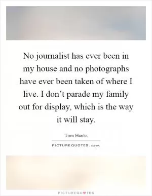 No journalist has ever been in my house and no photographs have ever been taken of where I live. I don’t parade my family out for display, which is the way it will stay Picture Quote #1