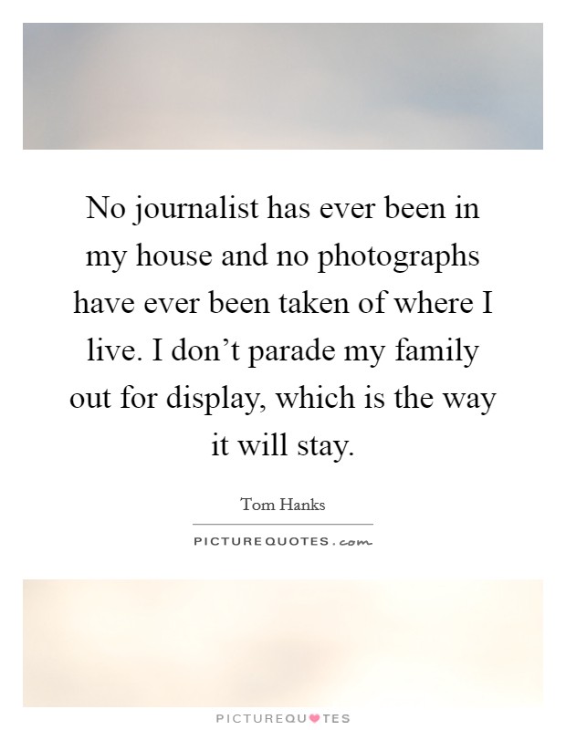 No journalist has ever been in my house and no photographs have ever been taken of where I live. I don't parade my family out for display, which is the way it will stay. Picture Quote #1