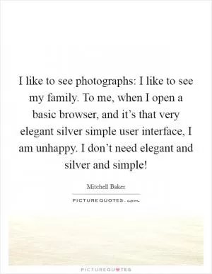 I like to see photographs: I like to see my family. To me, when I open a basic browser, and it’s that very elegant silver simple user interface, I am unhappy. I don’t need elegant and silver and simple! Picture Quote #1