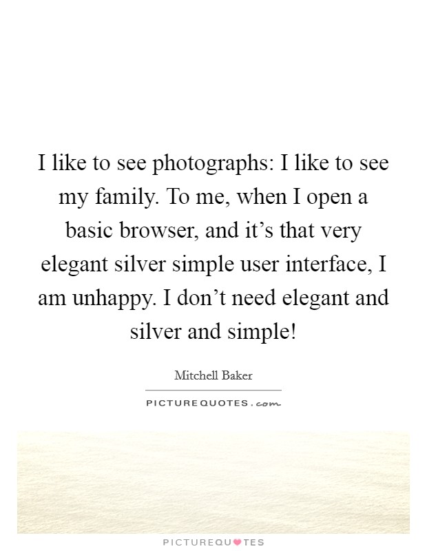 I like to see photographs: I like to see my family. To me, when I open a basic browser, and it's that very elegant silver simple user interface, I am unhappy. I don't need elegant and silver and simple! Picture Quote #1
