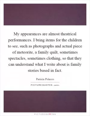 My appearances are almost theatrical performances. I bring items for the children to see, such as photographs and actual piece of meteorite, a family quilt, sometimes spectacles, sometimes clothing, so that they can understand what I write about is family stories based in fact Picture Quote #1