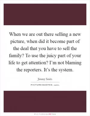 When we are out there selling a new picture, when did it become part of the deal that you have to sell the family? To use the juicy part of your life to get attention? I’m not blaming the reporters. It’s the system Picture Quote #1
