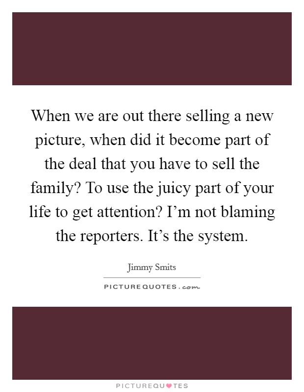 When we are out there selling a new picture, when did it become part of the deal that you have to sell the family? To use the juicy part of your life to get attention? I'm not blaming the reporters. It's the system. Picture Quote #1