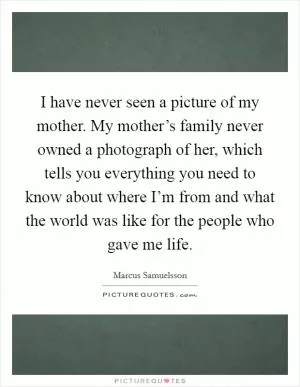 I have never seen a picture of my mother. My mother’s family never owned a photograph of her, which tells you everything you need to know about where I’m from and what the world was like for the people who gave me life Picture Quote #1