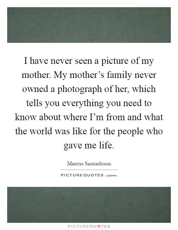 I have never seen a picture of my mother. My mother's family never owned a photograph of her, which tells you everything you need to know about where I'm from and what the world was like for the people who gave me life. Picture Quote #1
