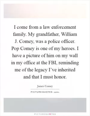 I come from a law enforcement family. My grandfather, William J. Comey, was a police officer. Pop Comey is one of my heroes. I have a picture of him on my wall in my office at the FBI, reminding me of the legacy I’ve inherited and that I must honor Picture Quote #1