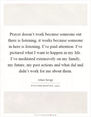 Prayer doesn’t work because someone out there is listening, it works because someone in here is listening. I’ve paid attention. I’ve pictured what I want to happen in my life. I’ve meditated extensively on my family, my future, my past actions and what did and didn’t work for me about them Picture Quote #1