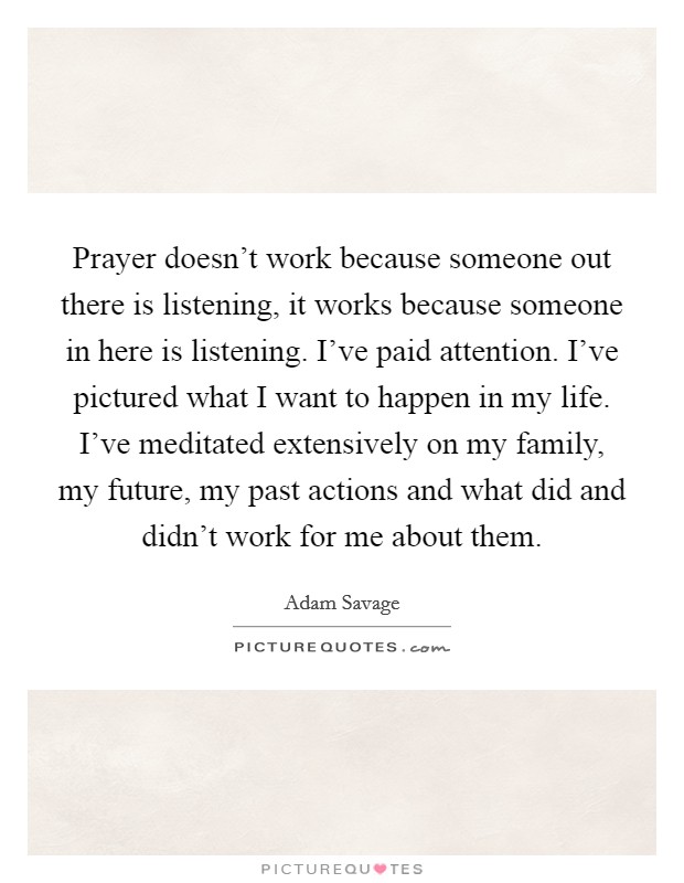 Prayer doesn't work because someone out there is listening, it works because someone in here is listening. I've paid attention. I've pictured what I want to happen in my life. I've meditated extensively on my family, my future, my past actions and what did and didn't work for me about them. Picture Quote #1