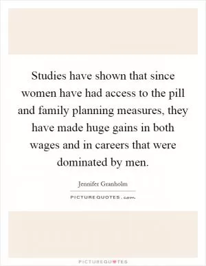 Studies have shown that since women have had access to the pill and family planning measures, they have made huge gains in both wages and in careers that were dominated by men Picture Quote #1