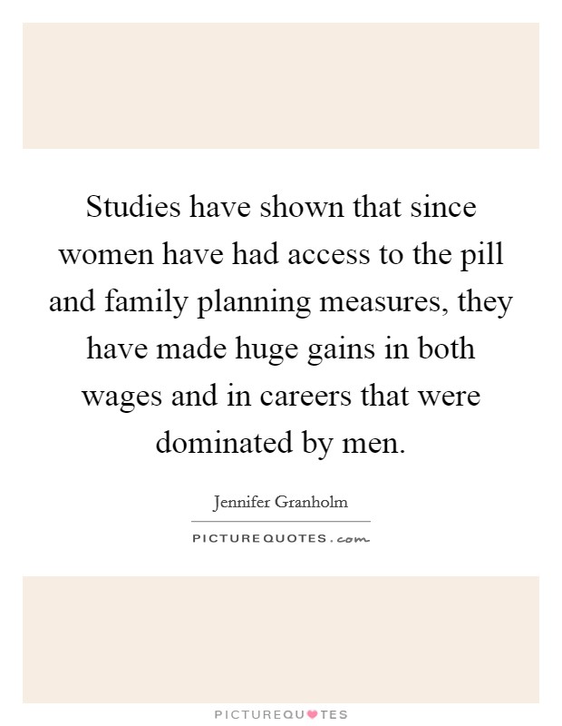 Studies have shown that since women have had access to the pill and family planning measures, they have made huge gains in both wages and in careers that were dominated by men. Picture Quote #1