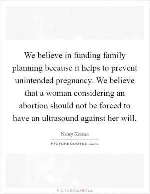 We believe in funding family planning because it helps to prevent unintended pregnancy. We believe that a woman considering an abortion should not be forced to have an ultrasound against her will Picture Quote #1