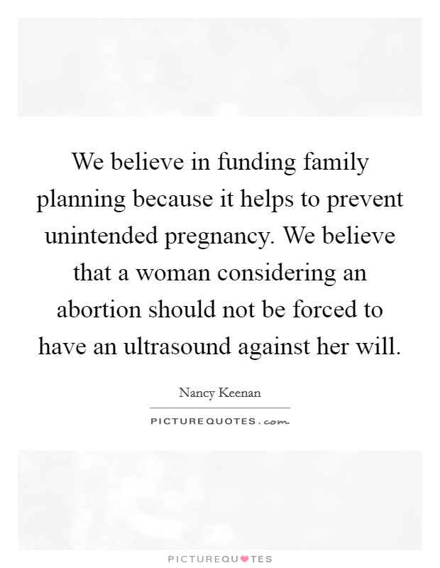 We believe in funding family planning because it helps to prevent unintended pregnancy. We believe that a woman considering an abortion should not be forced to have an ultrasound against her will. Picture Quote #1