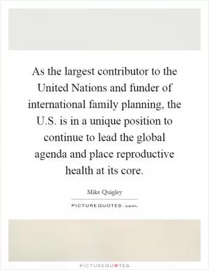 As the largest contributor to the United Nations and funder of international family planning, the U.S. is in a unique position to continue to lead the global agenda and place reproductive health at its core Picture Quote #1