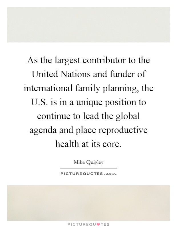 As the largest contributor to the United Nations and funder of international family planning, the U.S. is in a unique position to continue to lead the global agenda and place reproductive health at its core. Picture Quote #1