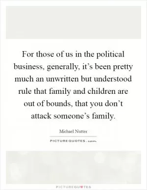 For those of us in the political business, generally, it’s been pretty much an unwritten but understood rule that family and children are out of bounds, that you don’t attack someone’s family Picture Quote #1