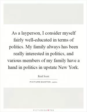 As a layperson, I consider myself fairly well-educated in terms of politics. My family always has been really interested in politics, and various members of my family have a hand in politics in upstate New York Picture Quote #1
