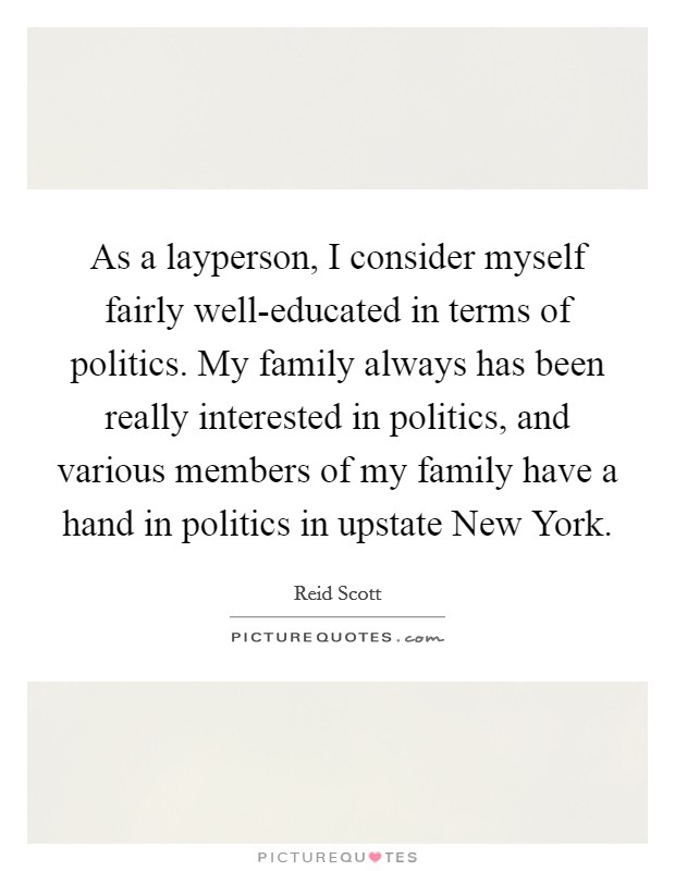 As a layperson, I consider myself fairly well-educated in terms of politics. My family always has been really interested in politics, and various members of my family have a hand in politics in upstate New York. Picture Quote #1