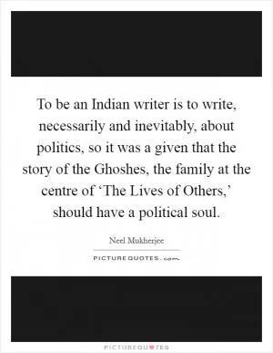 To be an Indian writer is to write, necessarily and inevitably, about politics, so it was a given that the story of the Ghoshes, the family at the centre of ‘The Lives of Others,’ should have a political soul Picture Quote #1