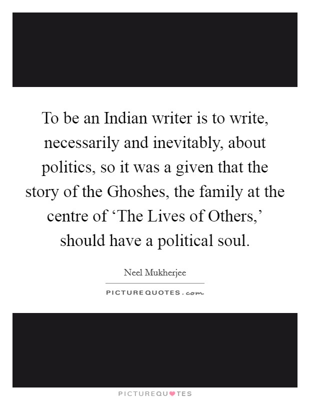 To be an Indian writer is to write, necessarily and inevitably, about politics, so it was a given that the story of the Ghoshes, the family at the centre of ‘The Lives of Others,' should have a political soul. Picture Quote #1