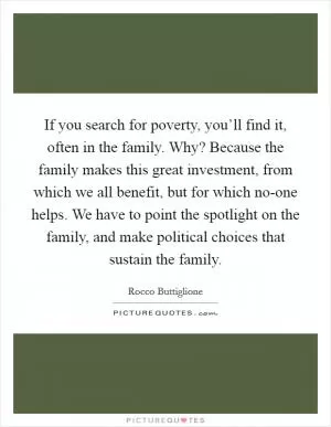 If you search for poverty, you’ll find it, often in the family. Why? Because the family makes this great investment, from which we all benefit, but for which no-one helps. We have to point the spotlight on the family, and make political choices that sustain the family Picture Quote #1