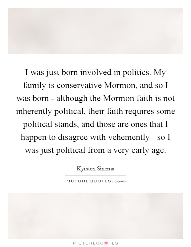 I was just born involved in politics. My family is conservative Mormon, and so I was born - although the Mormon faith is not inherently political, their faith requires some political stands, and those are ones that I happen to disagree with vehemently - so I was just political from a very early age. Picture Quote #1
