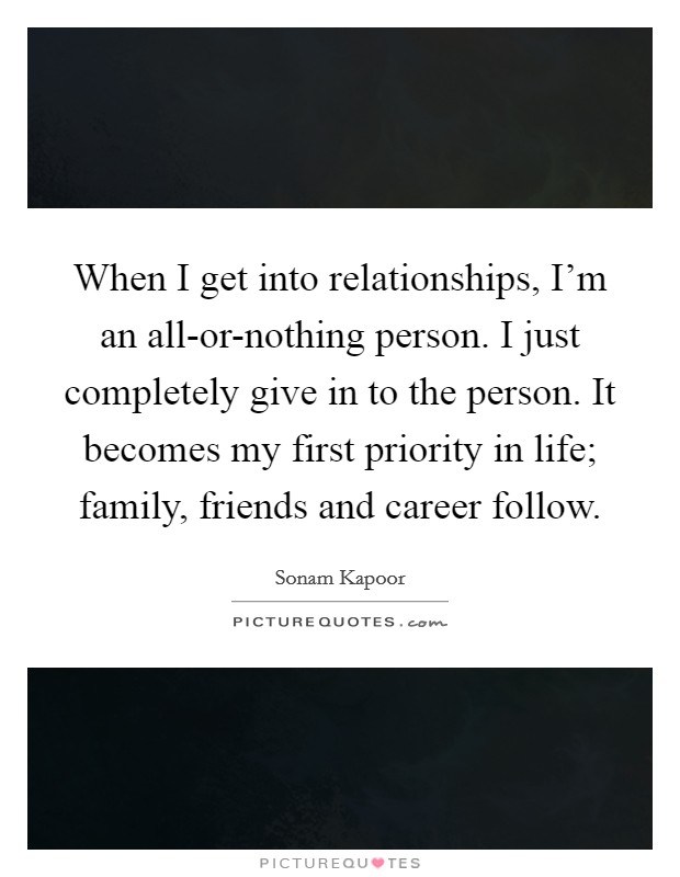 When I get into relationships, I'm an all-or-nothing person. I just completely give in to the person. It becomes my first priority in life; family, friends and career follow. Picture Quote #1
