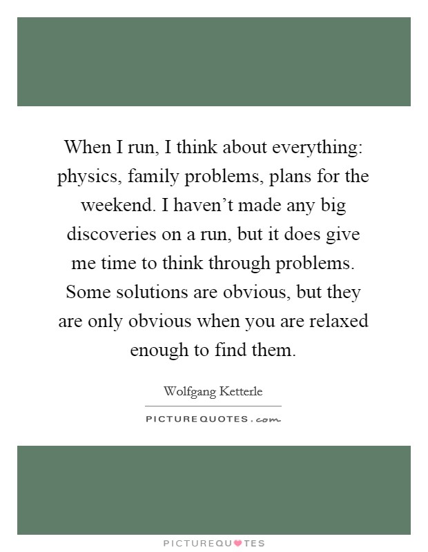 When I run, I think about everything: physics, family problems, plans for the weekend. I haven't made any big discoveries on a run, but it does give me time to think through problems. Some solutions are obvious, but they are only obvious when you are relaxed enough to find them. Picture Quote #1