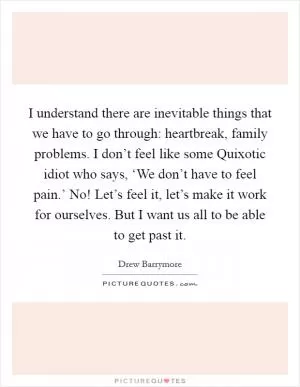 I understand there are inevitable things that we have to go through: heartbreak, family problems. I don’t feel like some Quixotic idiot who says, ‘We don’t have to feel pain.’ No! Let’s feel it, let’s make it work for ourselves. But I want us all to be able to get past it Picture Quote #1