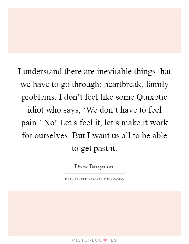 I understand there are inevitable things that we have to go through: heartbreak, family problems. I don't feel like some Quixotic idiot who says, ‘We don't have to feel pain.' No! Let's feel it, let's make it work for ourselves. But I want us all to be able to get past it. Picture Quote #1