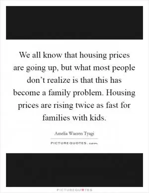 We all know that housing prices are going up, but what most people don’t realize is that this has become a family problem. Housing prices are rising twice as fast for families with kids Picture Quote #1