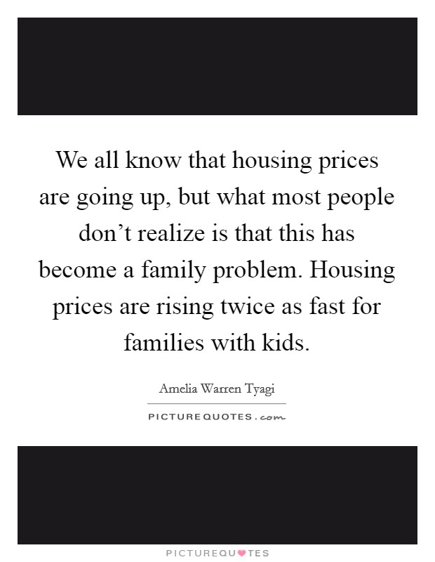 We all know that housing prices are going up, but what most people don't realize is that this has become a family problem. Housing prices are rising twice as fast for families with kids. Picture Quote #1